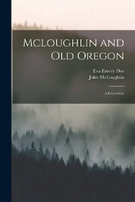 Mcloughlin and Old Oregon: A Chronicle by Eva Emery Dye