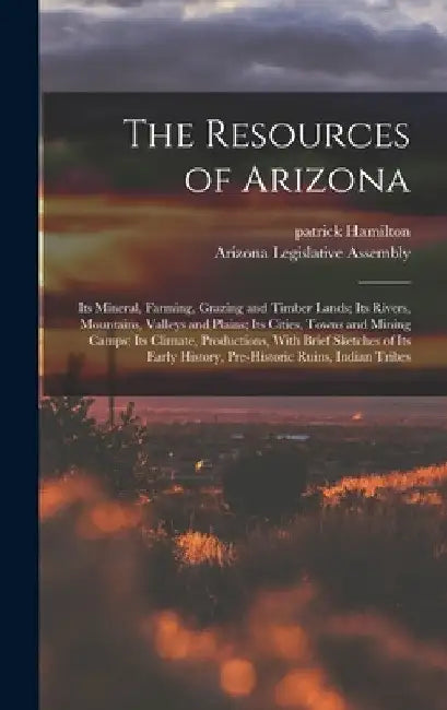 The Resources of Arizona: Its Mineral, Farming, Grazing and Timber Lands; Its Rivers, Mountains, Valleys and Plains; Its Cities, Towns and Minin by Patrick Hamilton