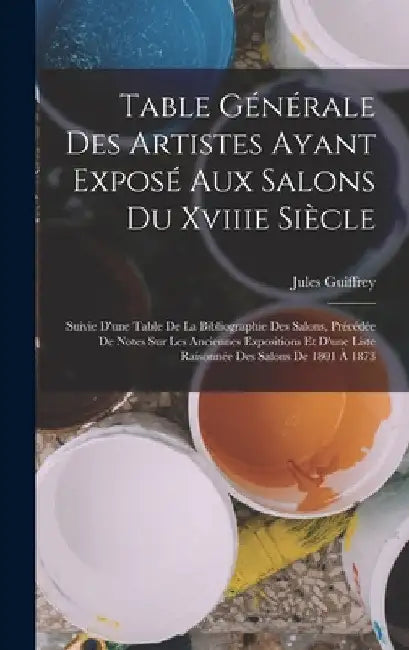 Table Générale Des Artistes Ayant Exposé Aux Salons Du Xviiie Siècle: Suivie D'une Table De La Bibliographie Des Salons, Précédée De Notes Sur Les Anc by Jules Guiffrey