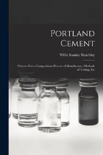 Portland Cement: History--Uses--Composition--Process of Manufacture--Methods of Testing, Etc by Willis Stanley Blatchley