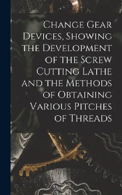 Change Gear Devices, Showing the Development of the Screw Cutting Lathe and the Methods of Obtaining Various Pitches of Threads by Anonymous