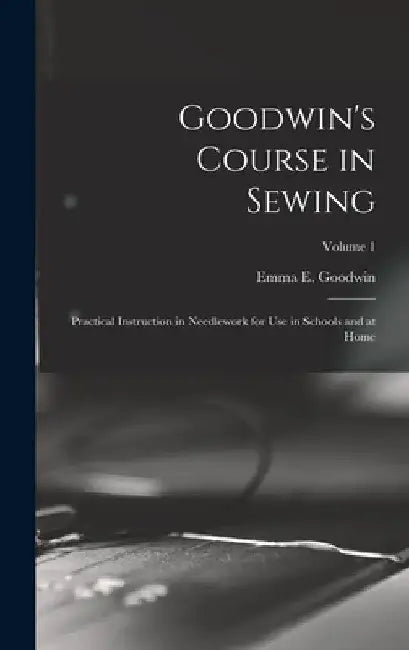 Goodwin's Course in Sewing: Practical Instruction in Needlework for Use in Schools and at Home; Volume 1 by Emma E. Goodwin