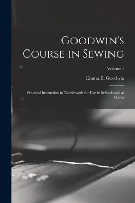 Goodwin's Course in Sewing: Practical Instruction in Needlework for Use in Schools and at Home; Volume 1 by Emma E. Goodwin