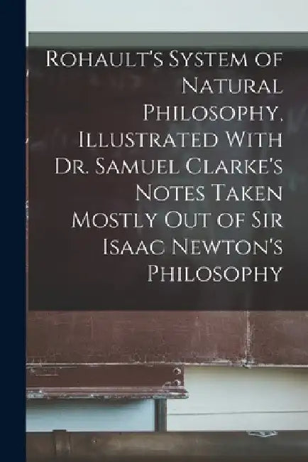 Rohault's System of Natural Philosophy, Illustrated With Dr. Samuel Clarke's Notes Taken Mostly Out of Sir Isaac Newton's Philosophy by Anonymous