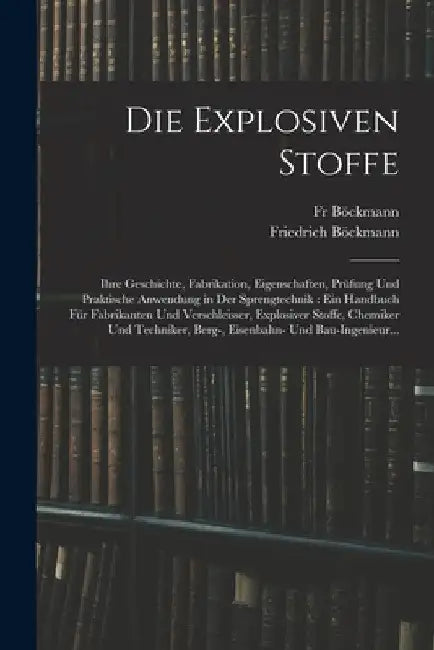 Die Explosiven Stoffe: Ihre Geschichte, Fabrikation, Eigenschaften, Prüfung Und Praktische Anwendung in Der Sprengtechnik: Ein Handbuch Für F by Friedrich Böckmann