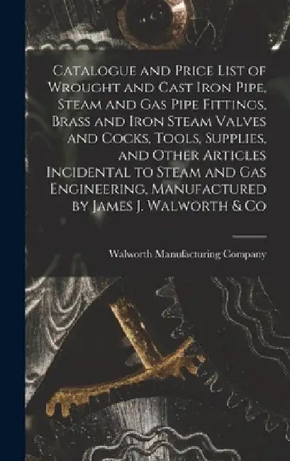 Catalogue and Price List of Wrought and Cast Iron Pipe, Steam and Gas Pipe Fittings, Brass and Iron Steam Valves and Cocks, Tools, Supplies, and Other by Walworth Manufacturing Company