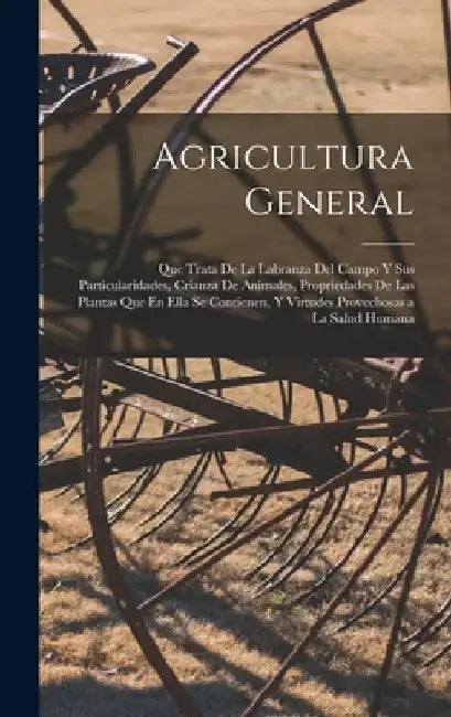 Agricultura General: Que Trata De La Labranza Del Campo Y Sus Particularidades, Crianza De Animales, Propriedades De Las Plantas Que En Ell by Anonymous