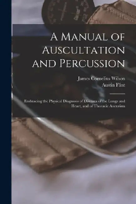 A Manual of Auscultation and Percussion: Embracing the Physical Diagnosis of Diseases of the Lungs and Heart, and of Thoracic Aneurism by Austin Flint