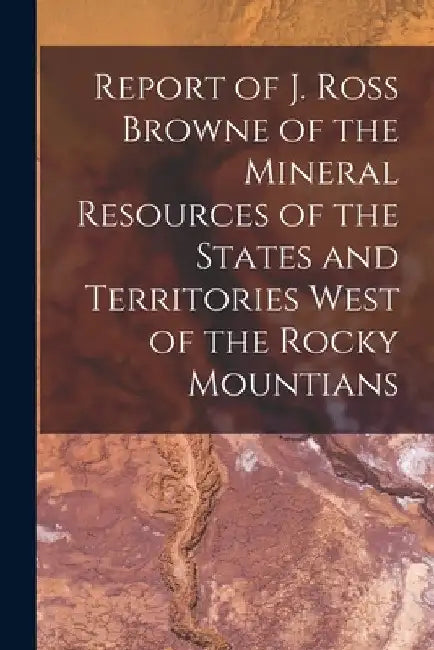 Report of J. Ross Browne of the Mineral Resources of the States and Territories West of the Rocky Mountians by Anonymous