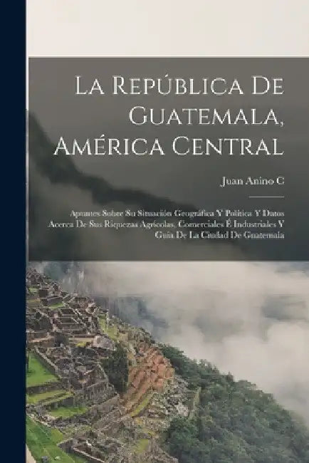 La República De Guatemala, América Central: Apuntes Sobre Su Situación Geográfica Y Política Y Datos Acerca De Sus Riquezas Agrícolas, Comerciales É I by Juan Anino C