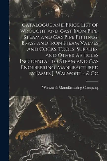 Catalogue and Price List of Wrought and Cast Iron Pipe, Steam and Gas Pipe Fittings, Brass and Iron Steam Valves and Cocks, Tools, Supplies, and Other by Walworth Manufacturing Company