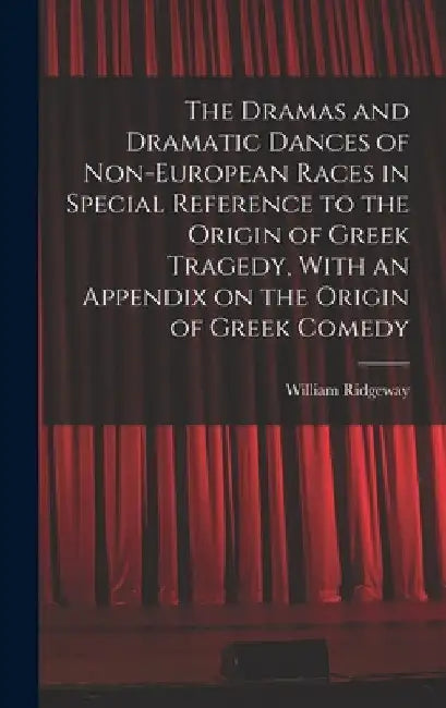 The Dramas and Dramatic Dances of Non-European Races in Special Reference to the Origin of Greek Tragedy, With an Appendix on the Origin of Greek Come by William Ridgeway
