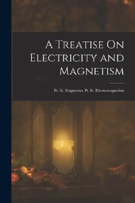 A Treatise On Electricity and Magnetism: Pt. Iii. Magnetism. Pt. Iv. Electromagnetism by Anonymous