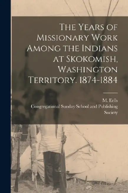 The Years of Missionary Work Among the Indians at Skokomish, Washington Territory. 1874-1884 by M. Eells
