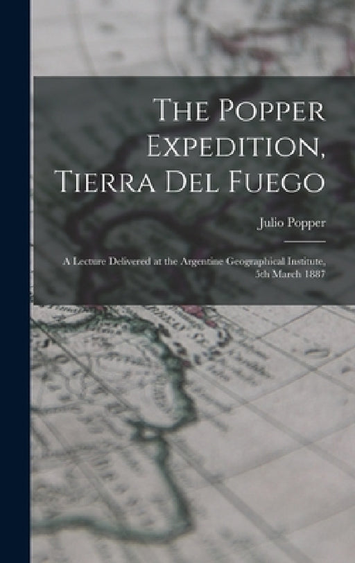 The Popper Expedition, Tierra del Fuego: A Lecture Delivered at the Argentine Geographical Institute, 5th March 1887 by Julio Popper