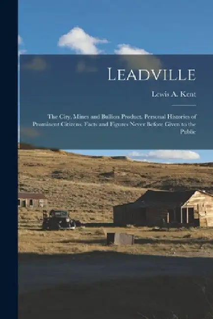 Leadville: The City. Mines and Bullion Product. Personal Histories of Prominent Citizens. Facts and Figures Never Before Given to the Public by Lewis A. Kent