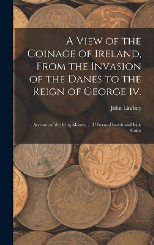 A View of the Coinage of Ireland, From the Invasion of the Danes to the Reign of George Iv.; ... Account of the Ring Money; ... Hiberno-Danish and Iri by John Lindsay