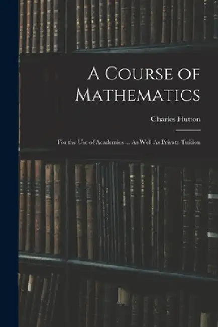 A Course of Mathematics: For the Use of Academies ... As Well As Private Tuition by Charles Hutton