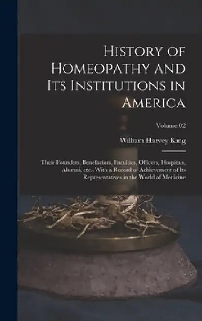 History of Homeopathy and its Institutions in America; Their Founders, Benefactors, Faculties, Officers, Hospitals, Alumni, etc., With a Record of Ach by William Harvey King