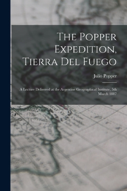 The Popper Expedition, Tierra del Fuego: A Lecture Delivered at the Argentine Geographical Institute, 5th March 1887 by Julio Popper