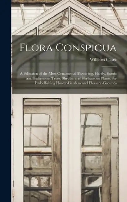 Flora Conspicua: A Selection of the Most Ornamental Flowering, Hardy, Exotic and Indigenous Trees, Shrubs, and Herbaceous Plants, for E by William Clark