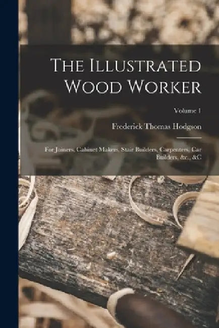 The Illustrated Wood Worker: For Joiners, Cabinet Makers, Stair Builders, Carpenters, Car Builders, &c., &c; Volume 1 by Frederick Thomas Hodgson