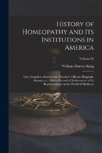 History of Homeopathy and its Institutions in America; Their Founders, Benefactors, Faculties, Officers, Hospitals, Alumni, etc., With a Record of Ach by William Harvey King