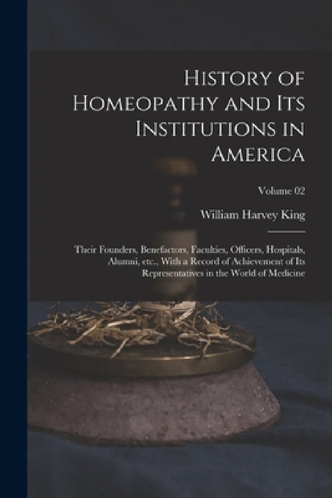 History of Homeopathy and its Institutions in America; Their Founders, Benefactors, Faculties, Officers, Hospitals, Alumni, etc., With a Record of Ach by William Harvey King