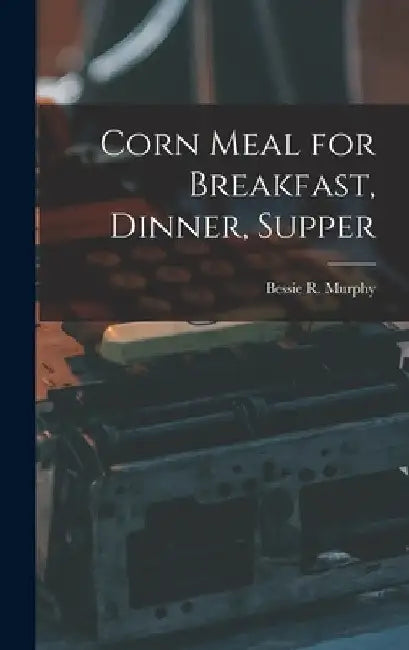 Corn Meal for Breakfast, Dinner, Supper by Bessie R. Murphy
