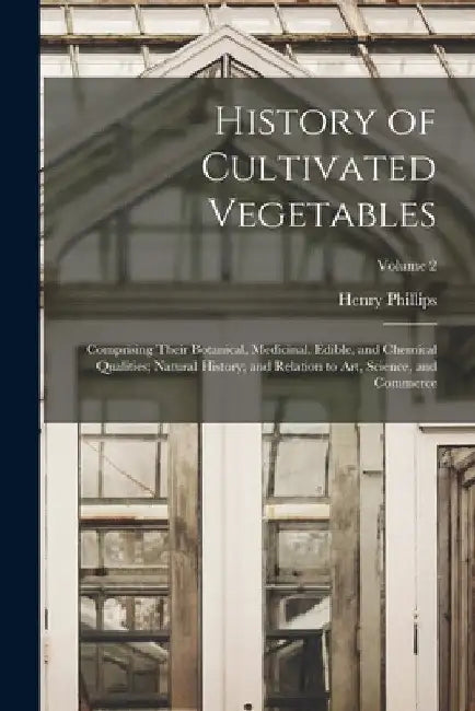 History of Cultivated Vegetables: Comprising Their Botanical, Medicinal, Edible, and Chemical Qualities; Natural History; and Relation to Art, Science by Henry Phillips