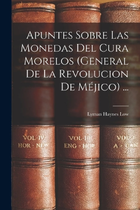 Apuntes Sobre Las Monedas Del Cura Morelos (General De La Revolucion De Méjico) ... by Lyman Haynes Low