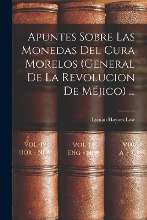 Apuntes Sobre Las Monedas Del Cura Morelos (General De La Revolucion De Méjico) ... by Lyman Haynes Low