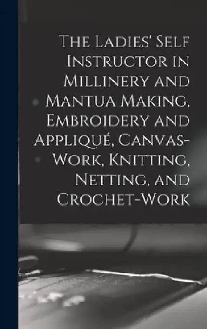 The Ladies' Self Instructor in Millinery and Mantua Making, Embroidery and Appliqué, Canvas-work, Knitting, Netting, and Crochet-work by Anonymous