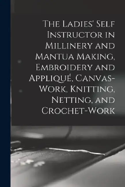 The Ladies' Self Instructor in Millinery and Mantua Making, Embroidery and Appliqué, Canvas-work, Knitting, Netting, and Crochet-work by Anonymous