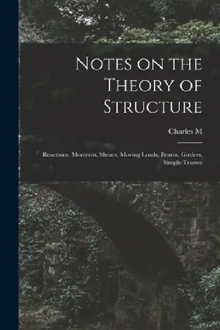 Notes on the Theory of Structure: Reactions, Moments, Shears, Moving Loads, Beams, Girders, Simple Trusses by Charles Milton Spofford