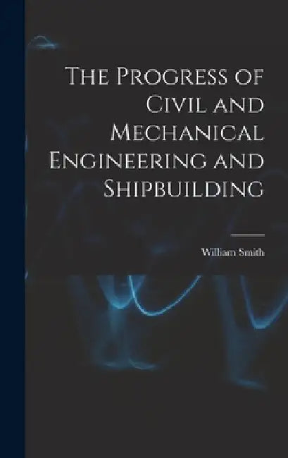 The Progress of Civil and Mechanical Engineering and Shipbuilding by William Smith