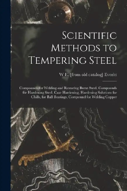 Scientific Methods to Tempering Steel; Compounds for Welding and Restoring Burnt Steel, Compounds for Hardening Steel, Case Hardening, Hardening Solut by W. E. [From Old Catalog] Everitt