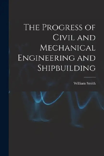 The Progress of Civil and Mechanical Engineering and Shipbuilding by William Smith