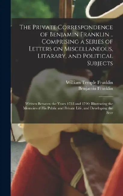 The Private Correspondence of Benjamin Franklin .. Comprising a Series of Letters on Miscellaneous, Litarary, and Political Subjects: Written Between by Benjamin Franklin