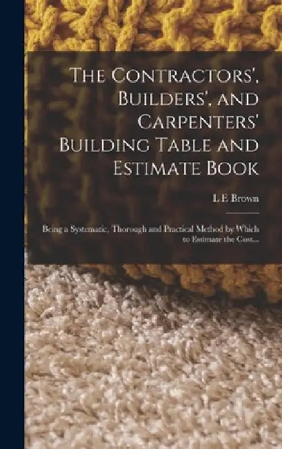 The Contractors', Builders', and Carpenters' Building Table and Estimate Book: Being a Systematic, Thorough and Practical Method by Which to Estimate by L. E. Brown