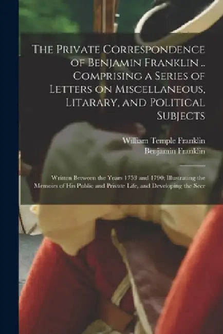 The Private Correspondence of Benjamin Franklin .. Comprising a Series of Letters on Miscellaneous, Litarary, and Political Subjects: Written Between by Benjamin Franklin