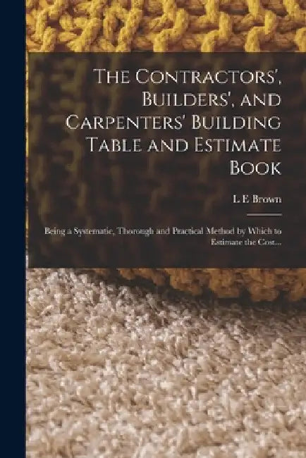 The Contractors', Builders', and Carpenters' Building Table and Estimate Book: Being a Systematic, Thorough and Practical Method by Which to Estimate by L. E. Brown