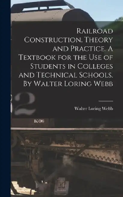 Railroad Construction. Theory and Practice. A Textbook for the use of Students in Colleges and Technical Schools. By Walter Loring Webb by Walter Loring Webb