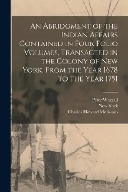 An Abridgment of the Indian Affairs Contained in Four Folio Volumes, Transacted in the Colony of New York, From the Year 1678 to the Year 1751 by New York