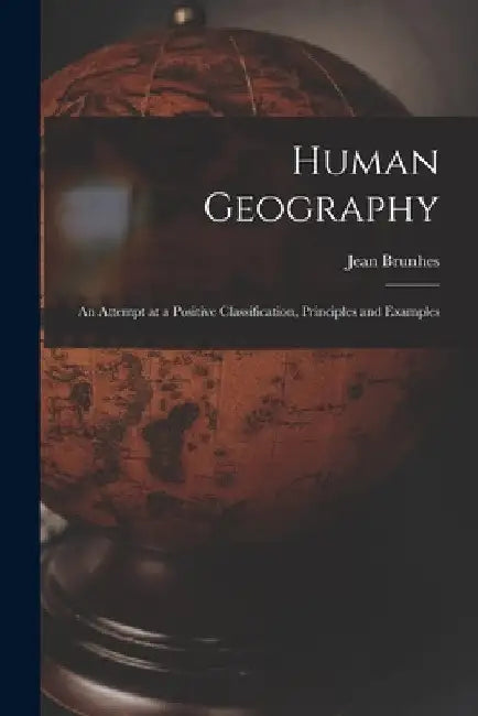 Human Geography; an Attempt at a Positive Classification, Principles and Examples by Jean Brunhes