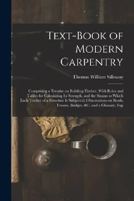 Text-book of Modern Carpentry; Comprising a Treatise on Building-timber, With Rules and Tables for Calculating its Strength, and the Strains to Which by Thomas William Silloway