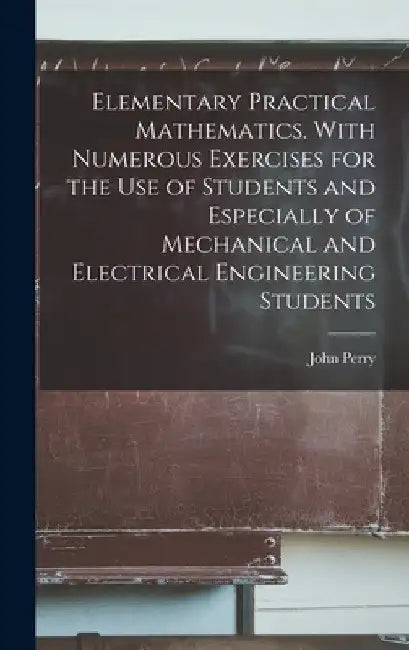 Elementary Practical Mathematics. With Numerous Exercises for the use of Students and Especially of Mechanical and Electrical Engineering Students by John Perry