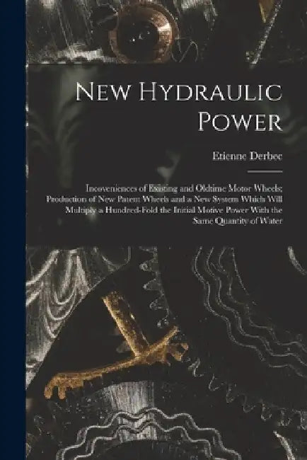 New Hydraulic Power; Incoveniences of Existing and Oldtime Motor Wheels; Production of new Patent Wheels and a new System Which Will Multiply a Hundre by Etienne Derbec