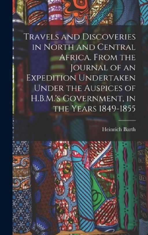 Travels and Discoveries in North and Central Africa. From the Journal of an Expedition Undertaken Under the Auspices of H.B.M.'s Government, in the Ye by Heinrich Barth