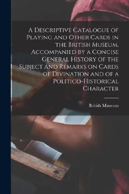 A Descriptive Catalogue of Playing and Other Cards in the British Museum, Accompanied by a Concise General History of the Subject and Remarks on Cards by British Museum